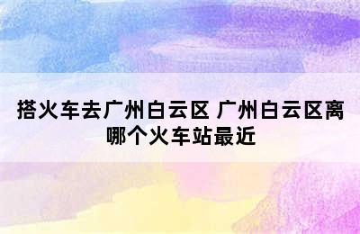 搭火车去广州白云区 广州白云区离哪个火车站最近